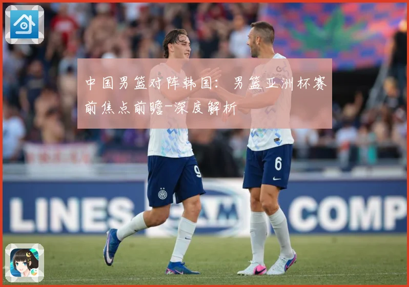 中国男篮对阵韩国：男篮亚洲杯赛前焦点前瞻-深度解析
