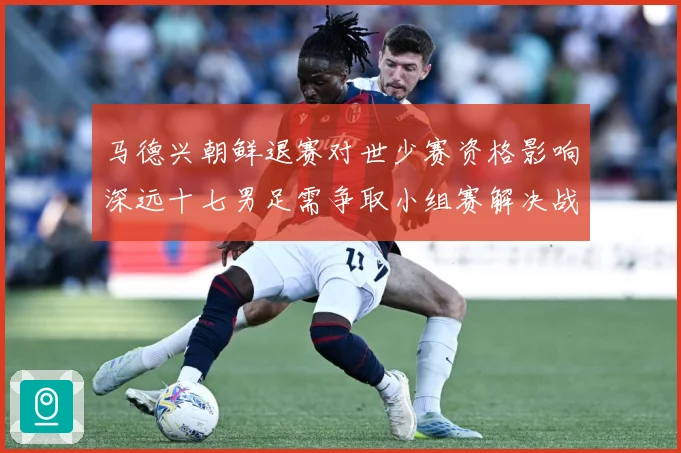 马德兴朝鲜退赛对世少赛资格影响深远十七男足需争取小组赛解决战术观察-深度解析