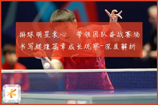 排球明星袁心玥带领团队奋战赛场书写辉煌篇章成长观察-深度解析