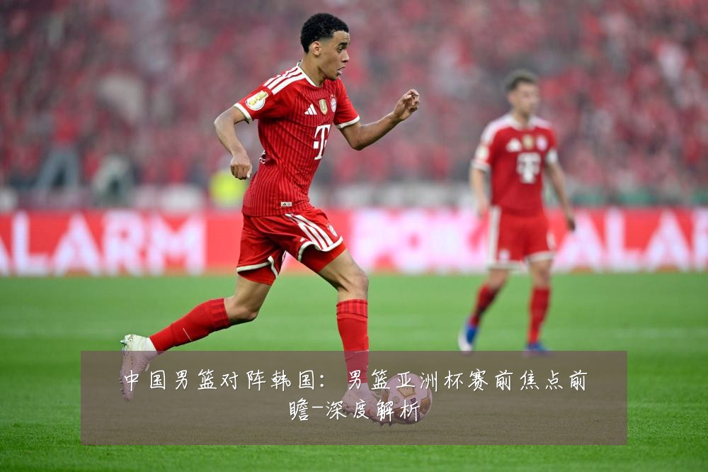 中国男篮对阵韩国:男篮亚洲杯赛前焦点前瞻-深度解析