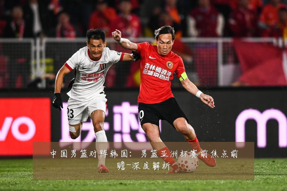 中国男篮对阵韩国:男篮亚洲杯赛前焦点前瞻-深度解析