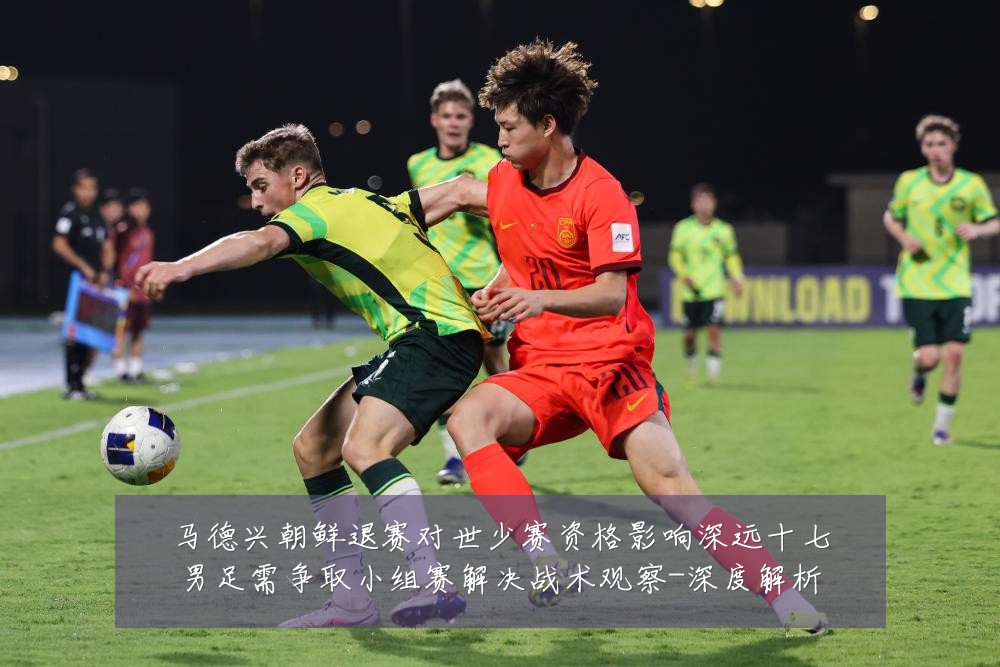马德兴朝鲜退赛对世少赛资格影响深远十七男足需争取小组赛解决战术观察-深度解析